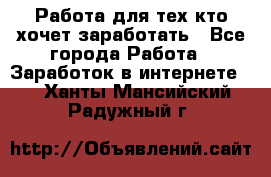 Работа для тех кто хочет заработать - Все города Работа » Заработок в интернете   . Ханты-Мансийский,Радужный г.